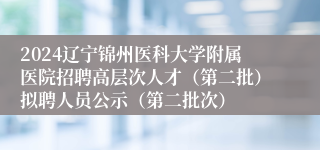 2024辽宁锦州医科大学附属医院招聘高层次人才（第二批）拟聘人员公示（第二批次）