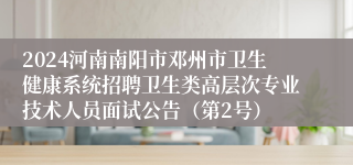 2024河南南阳市邓州市卫生健康系统招聘卫生类高层次专业技术人员面试公告（第2号）