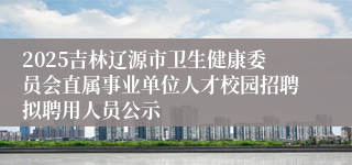 2025吉林辽源市卫生健康委员会直属事业单位人才校园招聘拟聘用人员公示