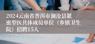 2024云南省普洱市澜沧县紧密型医共体成员单位（乡镇卫生院）招聘15人