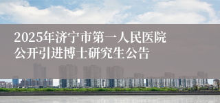 2025年济宁市第一人民医院公开引进博士研究生公告