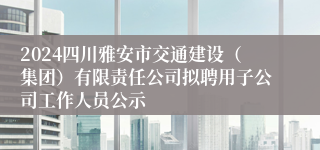 2024四川雅安市交通建设（集团）有限责任公司拟聘用子公司工作人员公示