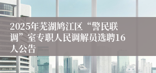 2025年芜湖鸠江区“警民联调”室专职人民调解员选聘16人公告
