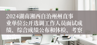 2024湖南湘西自治州州直事业单位公开选调工作人员面试成绩、综合成绩公布和体检、考察公告