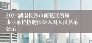 2024湖南长沙市雨花区所属事业单位招聘体检入围人员名单公示