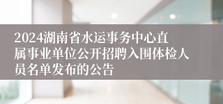 2024湖南省水运事务中心直属事业单位公开招聘入围体检人员名单发布的公告