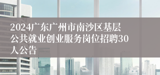 2024广东广州市南沙区基层公共就业创业服务岗位招聘30人公告