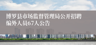 博罗县市场监督管理局公开招聘编外人员67人公告