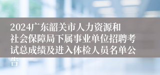 2024广东韶关市人力资源和社会保障局下属事业单位招聘考试总成绩及进入体检人员名单公告