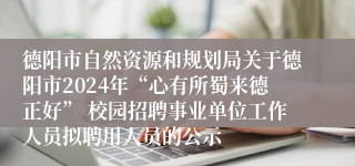 德阳市自然资源和规划局关于德阳市2024年“心有所蜀来德正好” 校园招聘事业单位工作人员拟聘用人员的公示