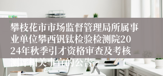攀枝花市市场监督管理局所属事业单位攀西钒钛检验检测院2024年秋季引才资格审查及考核测评相关事宜的公告