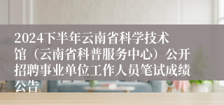 2024下半年云南省科学技术馆（云南省科普服务中心）公开招聘事业单位工作人员笔试成绩公告
