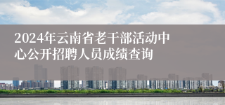 2024年云南省老干部活动中心公开招聘人员成绩查询