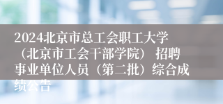 2024北京市总工会职工大学（北京市工会干部学院） 招聘事业单位人员（第二批）综合成绩公告