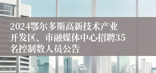 2024鄂尔多斯高新技术产业开发区、市融媒体中心招聘35名控制数人员公告