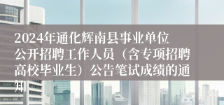 2024年通化辉南县事业单位公开招聘工作人员（含专项招聘高校毕业生）公告笔试成绩的通知