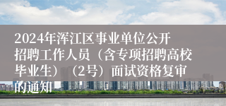 2024年浑江区事业单位公开招聘工作人员（含专项招聘高校毕业生）（2号）面试资格复审的通知