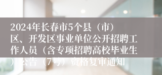 2024年长春市5个县（市）区、开发区事业单位公开招聘工作人员（含专项招聘高校毕业生）公告（7号）资格复审通知