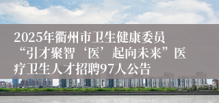 2025年衢州市卫生健康委员“引才聚智‘医’起向未来”医疗卫生人才招聘97人公告
