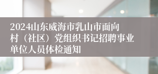 2024山东威海市乳山市面向村（社区）党组织书记招聘事业单位人员体检通知