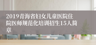 2019青海省妇女儿童医院住院医师规范化培训招生15人简章