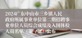 2024广东中山市三乡镇人民政府所属事业单位第二期招聘事业单位人员综合成绩及入围体检人员名单（第一批）公布