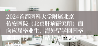 2024首都医科大学附属北京佑安医院（北京肝病研究所）面向应届毕业生、海外留学回国毕业生、博士后出站人员招聘47人公告