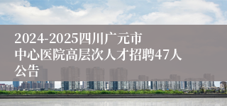 2024-2025四川广元市中心医院高层次人才招聘47人公告