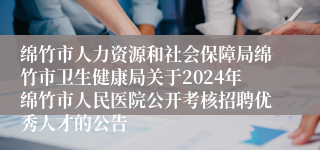 绵竹市人力资源和社会保障局绵竹市卫生健康局关于2024年绵竹市人民医院公开考核招聘优秀人才的公告