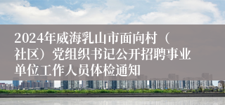 2024年威海乳山市面向村（社区）党组织书记公开招聘事业单位工作人员体检通知