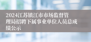 2024江苏镇江市市场监督管理局招聘下属事业单位人员总成绩公示