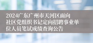 2024广东广州市天河区面向社区党组织书记定向招聘事业单位人员笔试成绩查询公告