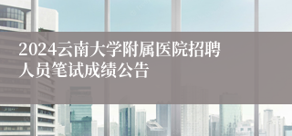 2024云南大学附属医院招聘人员笔试成绩公告