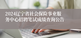 2024辽宁省社会保险事业服务中心招聘笔试成绩查询公告