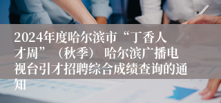 2024年度哈尔滨市“丁香人才周”（秋季） 哈尔滨广播电视台引才招聘综合成绩查询的通知