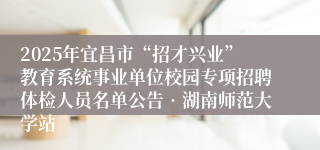 2025年宜昌市“招才兴业”教育系统事业单位校园专项招聘体检人员名单公告•湖南师范大学站