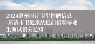 2024温州医疗卫生招聘信息-乐清市卫健系统提前招聘毕业生面试相关通知