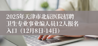 2025年天津市北辰医院招聘卫生专业事业编人员12人报名入口（12月8日-14日）