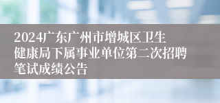 2024广东广州市增城区卫生健康局下属事业单位第二次招聘笔试成绩公告