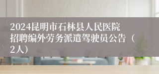 2024昆明市石林县人民医院招聘编外劳务派遣驾驶员公告（2人）