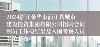 2024浙江金华市浦江县城市建设投资集团有限公司招聘合同制员工体检结果及入围考察人员名单公布