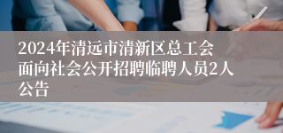 2024年清远市清新区总工会面向社会公开招聘临聘人员2人公告