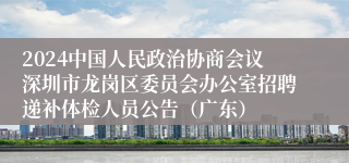 2024中国人民政治协商会议深圳市龙岗区委员会办公室招聘递补体检人员公告（广东）