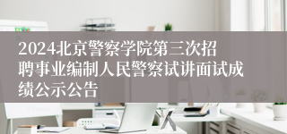 2024北京警察学院第三次招聘事业编制人民警察试讲面试成绩公示公告 