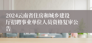 2024云南省住房和城乡建设厅招聘事业单位人员资格复审公告