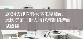 2024天津医科大学朱宪彝纪念医院第三批人事代理制招聘面试成绩