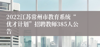 2022江苏常州市教育系统“优才计划”招聘教师385人公告