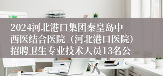 2024河北港口集团秦皇岛中西医结合医院（河北港口医院）招聘卫生专业技术人员13名公告