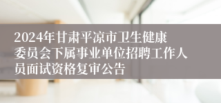 2024年甘肃平凉市卫生健康委员会下属事业单位招聘工作人员面试资格复审公告