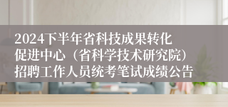2024下半年省科技成果转化促进中心（省科学技术研究院）招聘工作人员统考笔试成绩公告